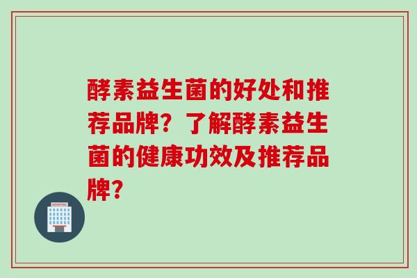 酵素益生菌的好处和推荐品牌？了解酵素益生菌的健康功效及推荐品牌？
