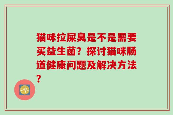 猫咪拉屎臭是不是需要买益生菌?探讨猫咪肠道健康问题及解决方法? 猫咪拉屎臭是不是需要买益生菌?探讨猫咪肠道健康问题及解决方法?