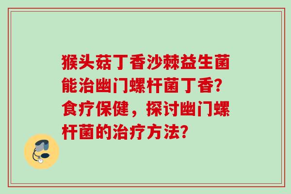猴头菇丁香沙棘益生菌能幽门螺杆菌丁香？食疗保健，探讨幽门螺杆菌的方法？