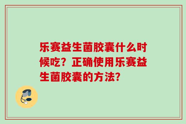 乐赛益生菌胶囊什么时候吃？正确使用乐赛益生菌胶囊的方法？