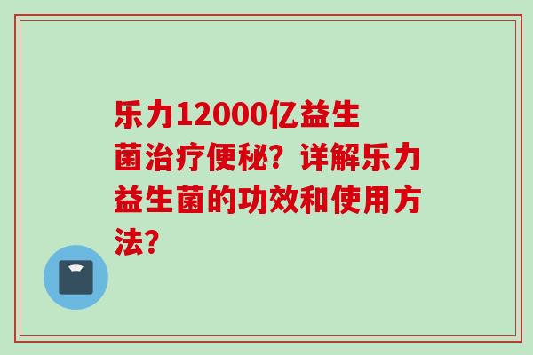 乐力12000亿益生菌？详解乐力益生菌的功效和使用方法？