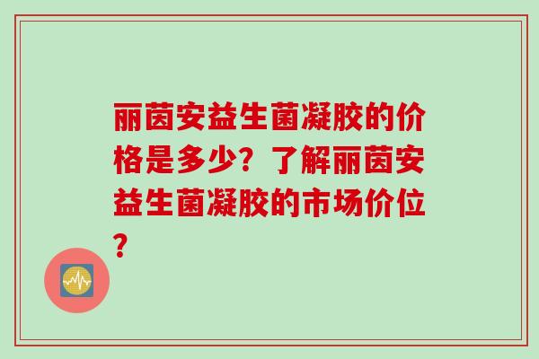 丽茵安益生菌凝胶的价格是多少？了解丽茵安益生菌凝胶的市场价位？