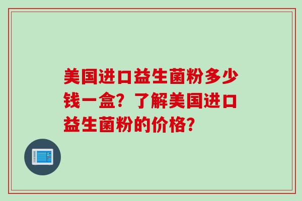 美国进口益生菌粉多少钱一盒?了解美国进口益生菌粉的价格? 美国进口益生菌粉多少钱一盒?了解美国进口益生菌粉的价格?