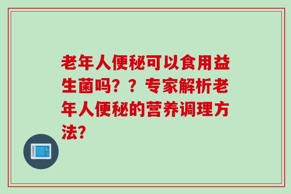 老年人可以食用益生菌吗??专家解析老年人的营养调理方法? 老年人可以食用益生菌吗??专家解析老年人的营养调理方法?