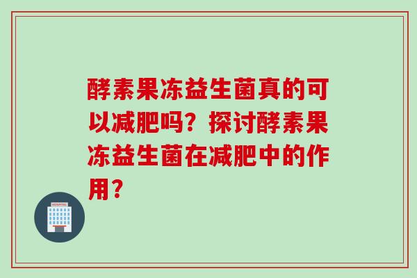 酵素果冻益生菌真的可以吗?探讨酵素果冻益生菌在中的作用? 酵素果冻益生菌真的可以吗?探讨酵素果冻益生菌在中的作用?