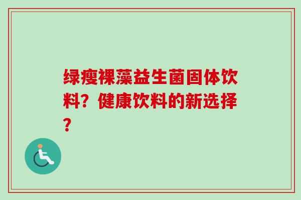 绿瘦裸藻益生菌固体饮料?健康饮料的新选择? 绿瘦裸藻益生菌固体饮料?健康饮料的新选择?