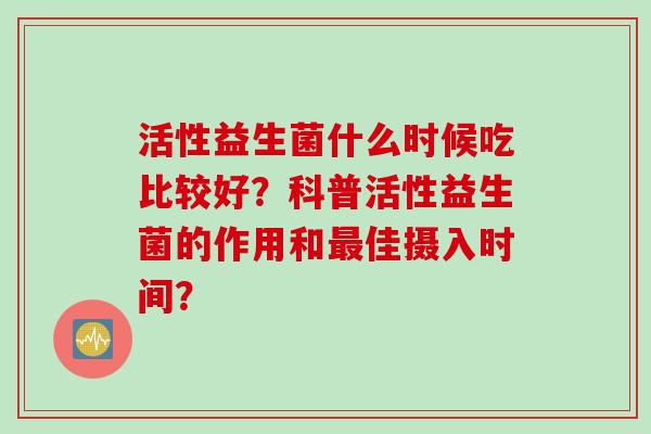 活性益生菌什么时候吃比较好？科普活性益生菌的作用和佳摄入时间？