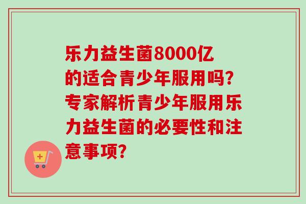 乐力益生菌8000亿的适合青少年服用吗？专家解析青少年服用乐力益生菌的必要性和注意事项？