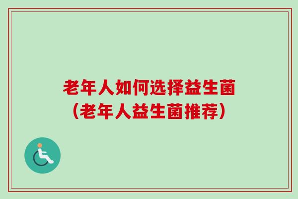 老年人如何选择益生菌（老年人益生菌推荐）
