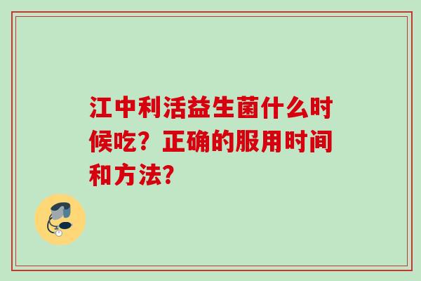 江中利活益生菌什么时候吃？正确的服用时间和方法？