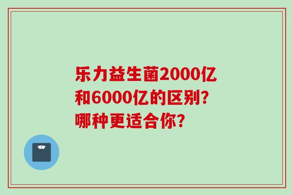乐力益生菌2000亿和6000亿的区别？哪种更适合你？