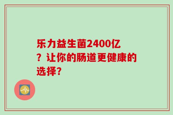 乐力益生菌2400亿?让你的肠道更健康的选择? 乐力益生菌2400亿?让你的肠道更健康的选择?