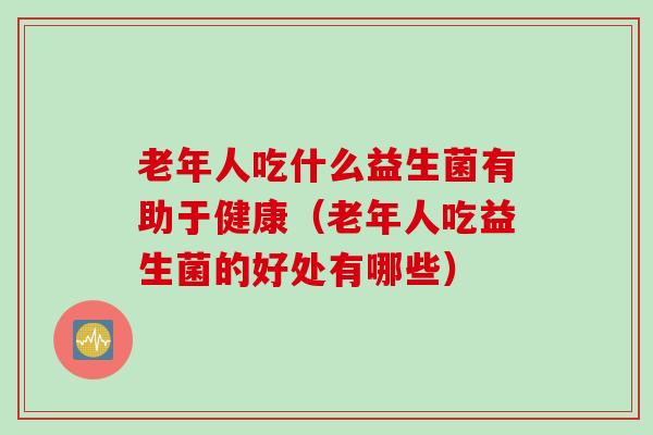 老年人吃什么益生菌有助于健康(老年人吃益生菌的好处有哪些) 老年人吃什么益生菌有助于健康(老年人吃益生菌的好处有哪些)