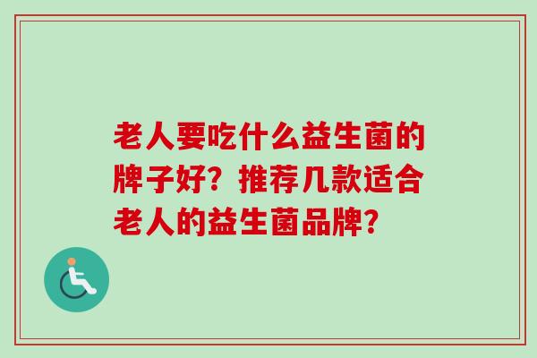 老人要吃什么益生菌的牌子好?推荐几款适合老人的益生菌品牌? 老人要吃什么益生菌的牌子好?推荐几款适合老人的益生菌品牌?
