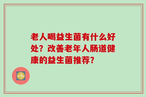 老人喝益生菌有什么好处？改善老年人肠道健康的益生菌推荐？