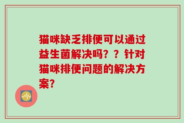 猫咪缺乏排便可以通过益生菌解决吗？？针对猫咪排便问题的解决方案？