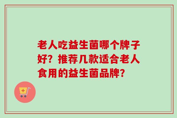 老人吃益生菌哪个牌子好?推荐几款适合老人食用的益生菌品牌? 老人吃益生菌哪个牌子好?推荐几款适合老人食用的益生菌品牌?