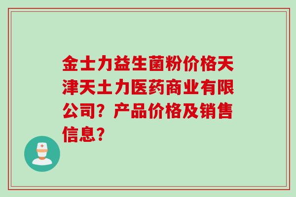 金士力益生菌粉价格天津天土力医药商业有限公司?产品价格及销售信息? 金士力益生菌粉价格天津天土力医药商业有限公司?产品价格及销售信息?