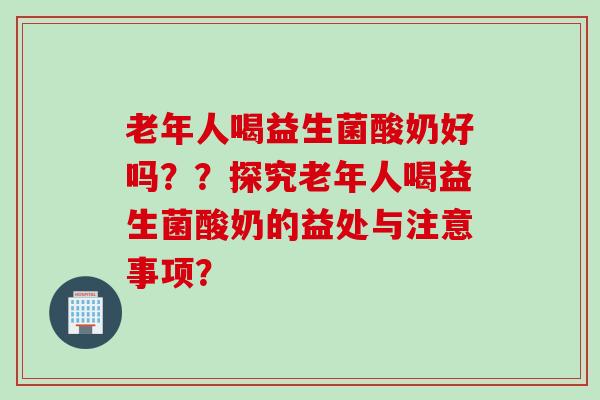 老年人喝益生菌酸奶好吗？？探究老年人喝益生菌酸奶的益处与注意事项？