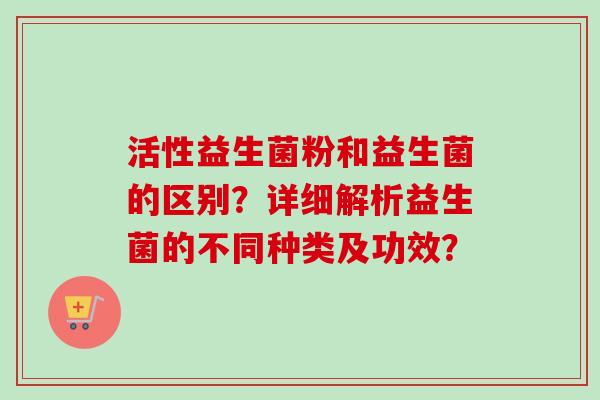 活性益生菌粉和益生菌的区别？详细解析益生菌的不同种类及功效？