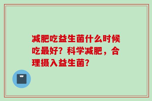 吃益生菌什么时候吃好?科学,合理摄入益生菌? 吃益生菌什么时候吃好?科学,合理摄入益生菌?