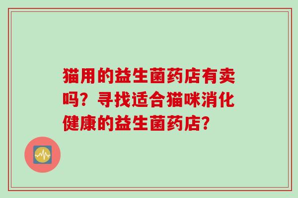 猫用的益生菌药店有卖吗？寻找适合猫咪消化健康的益生菌药店？
