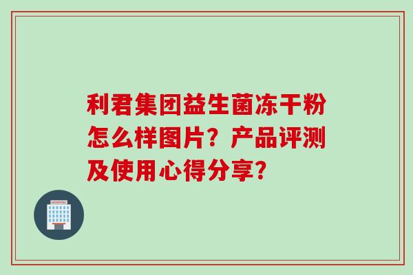 利君集团益生菌冻干粉怎么样图片?产品评测及使用心得分享? 利君集团益生菌冻干粉怎么样图片?产品评测及使用心得分享?