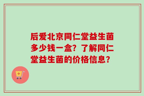 后爱北京同仁堂益生菌多少钱一盒？了解同仁堂益生菌的价格信息？