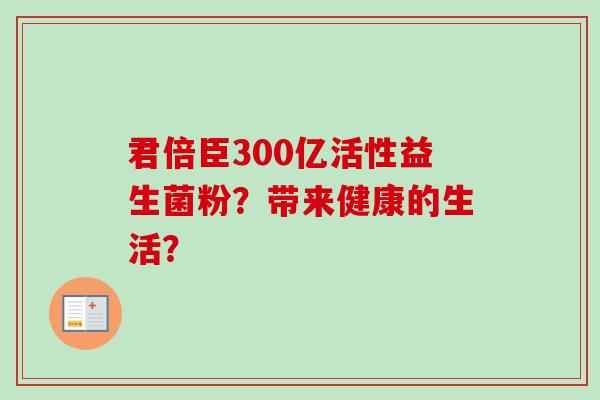 君倍臣300亿活性益生菌粉？带来健康的生活？