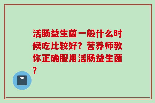 活肠益生菌一般什么时候吃比较好？营养师教你正确服用活肠益生菌？