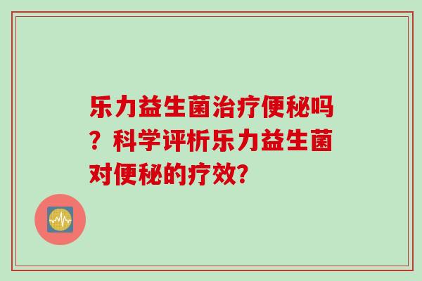 乐力益生菌吗?科学评析乐力益生菌对的疗效? 乐力益生菌吗?科学评析乐力益生菌对的疗效?