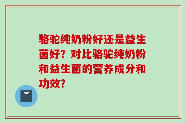 骆驼纯奶粉好还是益生菌好？对比骆驼纯奶粉和益生菌的营养成分和功效？