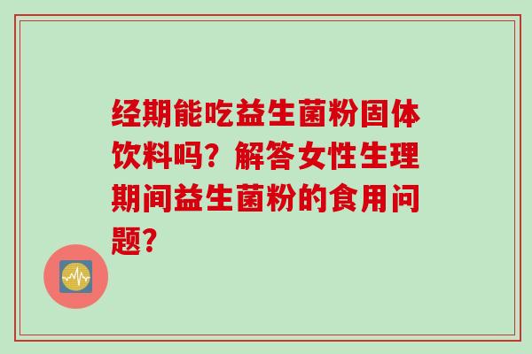 经期能吃益生菌粉固体饮料吗?解答女性生理期间益生菌粉的食用问题? 经期能吃益生菌粉固体饮料吗?解答女性生理期间益生菌粉的食用问题?