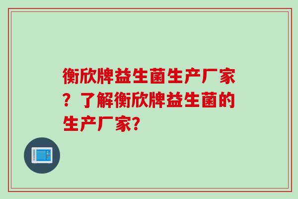 衡欣牌益生菌生产厂家？了解衡欣牌益生菌的生产厂家？