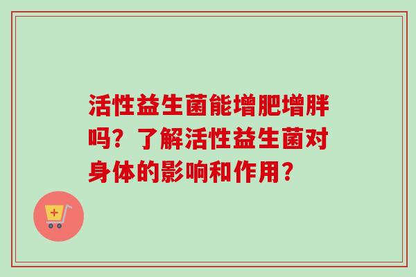 活性益生菌能增肥增胖吗?了解活性益生菌对身体的影响和作用? 活性益生菌能增肥增胖吗?了解活性益生菌对身体的影响和作用?