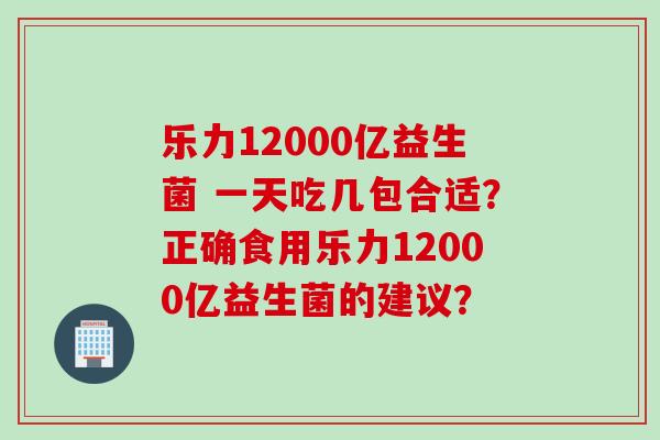 乐力12000亿益生菌 一天吃几包合适?正确食用乐力12000亿益生菌的建议? 乐力12000亿益生菌 一天吃几包合适?正确食用乐力12000亿益生菌的建议?