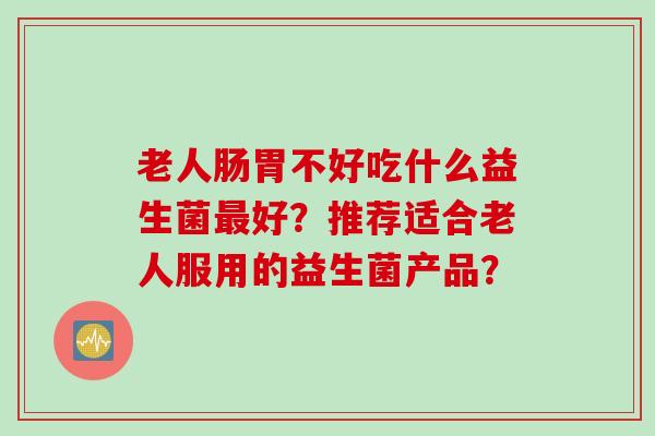 老人肠胃不好吃什么益生菌好？推荐适合老人服用的益生菌产品？