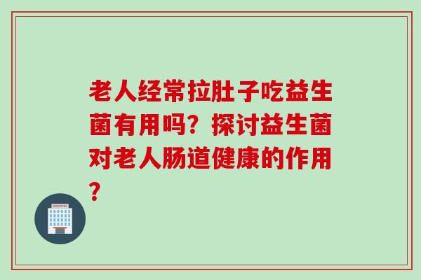 老人经常拉肚子吃益生菌有用吗？探讨益生菌对老人肠道健康的作用？