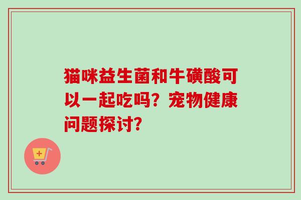 猫咪益生菌和牛磺酸可以一起吃吗？宠物健康问题探讨？