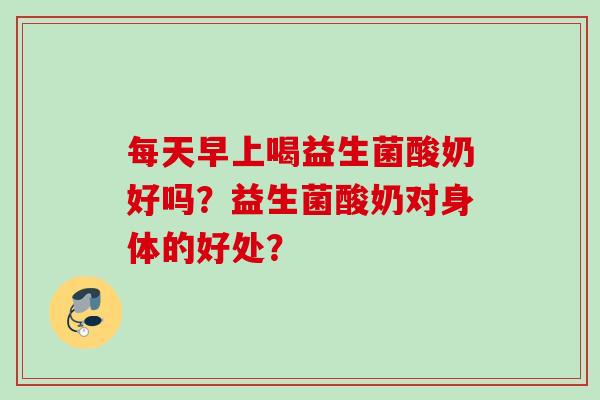 每天早上喝益生菌酸奶好吗？益生菌酸奶对身体的好处？
