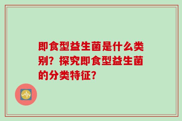 即食型益生菌是什么类别？探究即食型益生菌的分类特征？