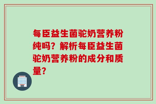每臣益生菌驼奶营养粉纯吗？解析每臣益生菌驼奶营养粉的成分和质量？