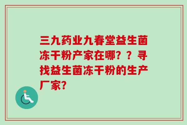 三九药业九春堂益生菌冻干粉产家在哪??寻找益生菌冻干粉的生产厂家? 三九药业九春堂益生菌冻干粉产家在哪??寻找益生菌冻干粉的生产厂家?