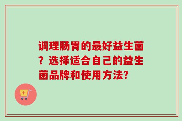调理肠胃的好益生菌？选择适合自己的益生菌品牌和使用方法？