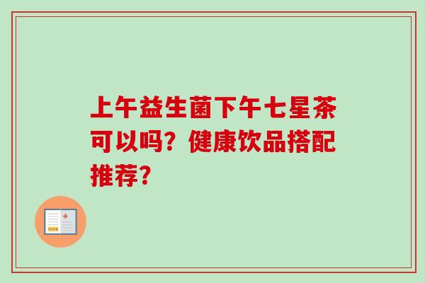 上午益生菌下午七星茶可以吗？健康饮品搭配推荐？