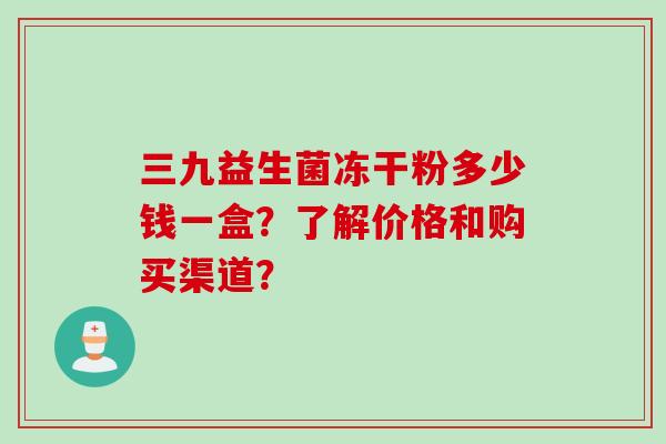 三九益生菌冻干粉多少钱一盒？了解价格和购买渠道？