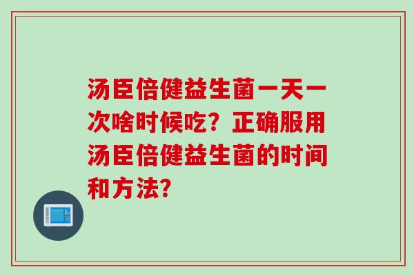 汤臣倍健益生菌一天一次啥时候吃?正确服用汤臣倍健益生菌的时间和方法? 汤臣倍健益生菌一天一次啥时候吃?正确服用汤臣倍健益生菌的时间和方法?