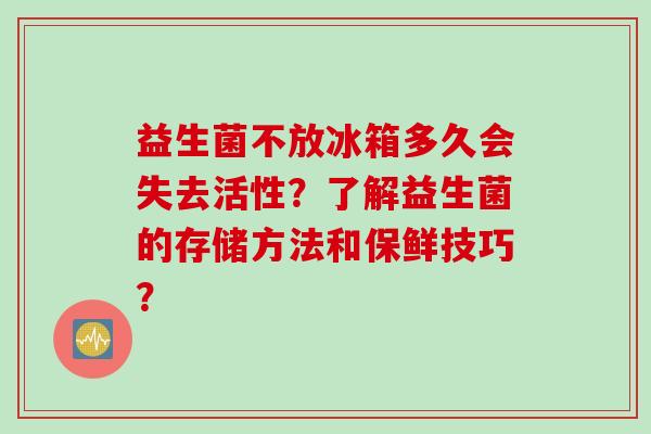 益生菌不放冰箱多久会失去活性?了解益生菌的存储方法和保鲜技巧? 益生菌不放冰箱多久会失去活性?了解益生菌的存储方法和保鲜技巧?