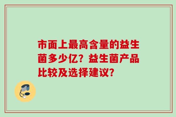 市面上高含量的益生菌多少亿?益生菌产品比较及选择建议? 市面上高含量的益生菌多少亿?益生菌产品比较及选择建议?