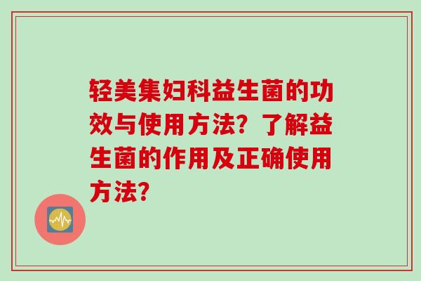 轻美集益生菌的功效与使用方法？了解益生菌的作用及正确使用方法？